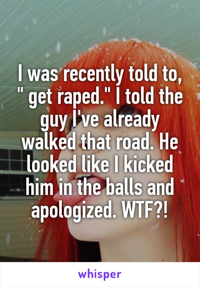I was recently told to, " get raped." I told the guy I've already walked that road. He looked like I kicked him in the balls and apologized. WTF?!