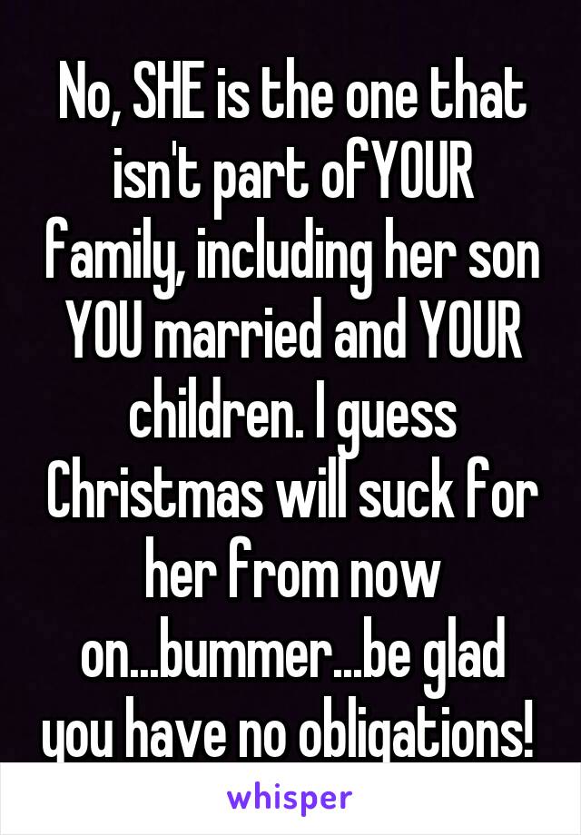 No, SHE is the one that isn't part ofYOUR family, including her son YOU married and YOUR children. I guess Christmas will suck for her from now on...bummer...be glad you have no obligations! 