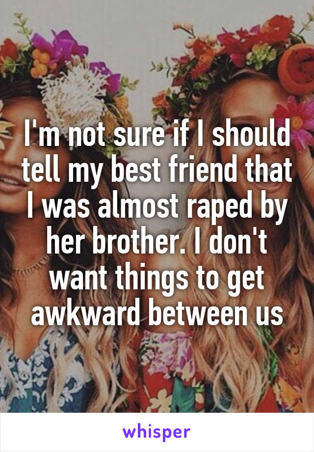 I'm not sure if I should tell my best friend that I was almost raped by her brother. I don't want things to get awkward between us