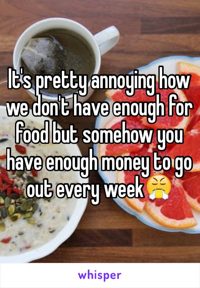 It's pretty annoying how we don't have enough for food but somehow you have enough money to go out every week😤