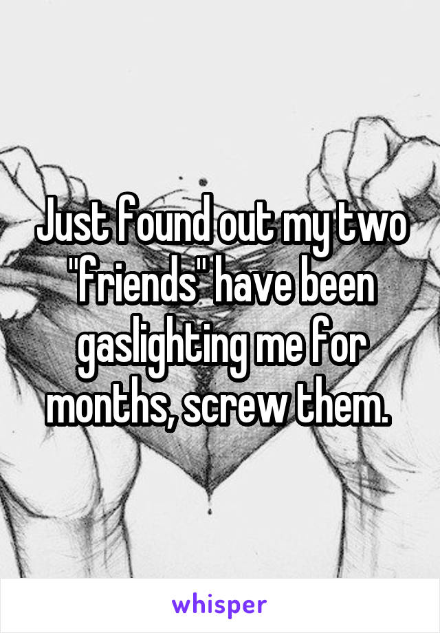 Just found out my two "friends" have been gaslighting me for months, screw them. 