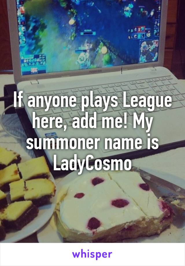 If anyone plays League here, add me! My summoner name is LadyCosmo