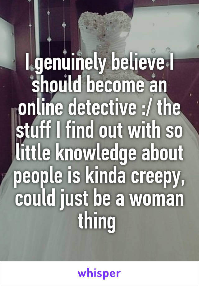 I genuinely believe I should become an online detective :/ the stuff I find out with so little knowledge about people is kinda creepy, could just be a woman thing 