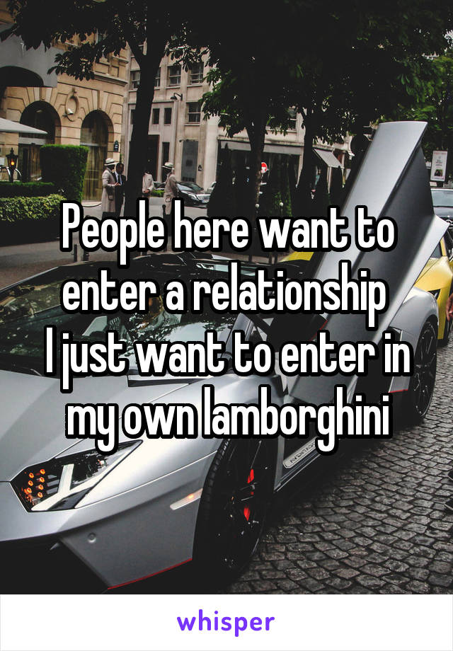 People here want to enter a relationship 
I just want to enter in my own lamborghini