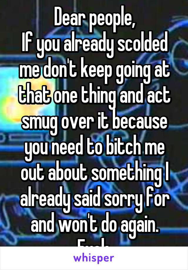 Dear people,
If you already scolded me don't keep going at that one thing and act smug over it because you need to bitch me out about something I already said sorry for and won't do again.
Fuck.