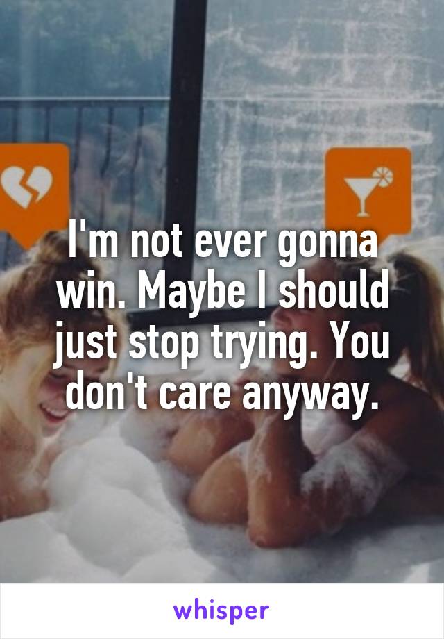 I'm not ever gonna win. Maybe I should just stop trying. You don't care anyway.