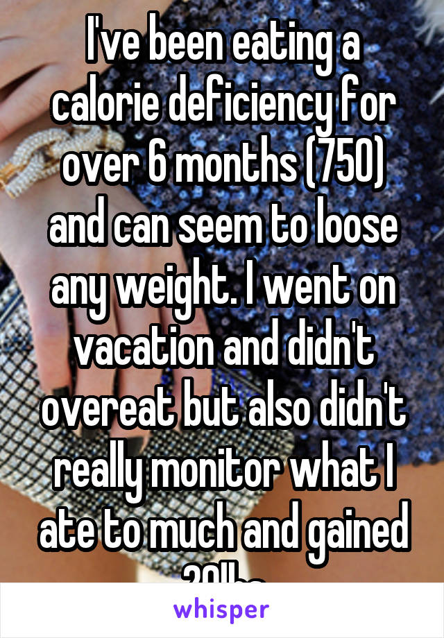 I've been eating a calorie deficiency for over 6 months (750) and can seem to loose any weight. I went on vacation and didn't overeat but also didn't really monitor what I ate to much and gained 20lbs