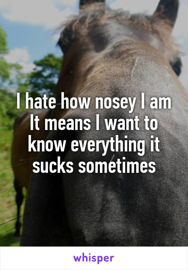 I hate how nosey I am
It means I want to know everything it sucks sometimes