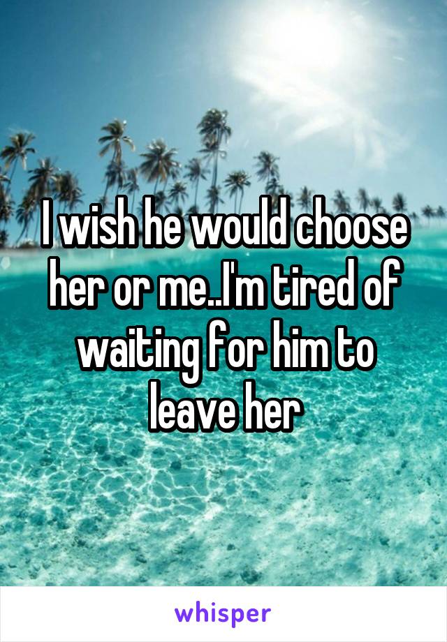 I wish he would choose her or me..I'm tired of waiting for him to leave her