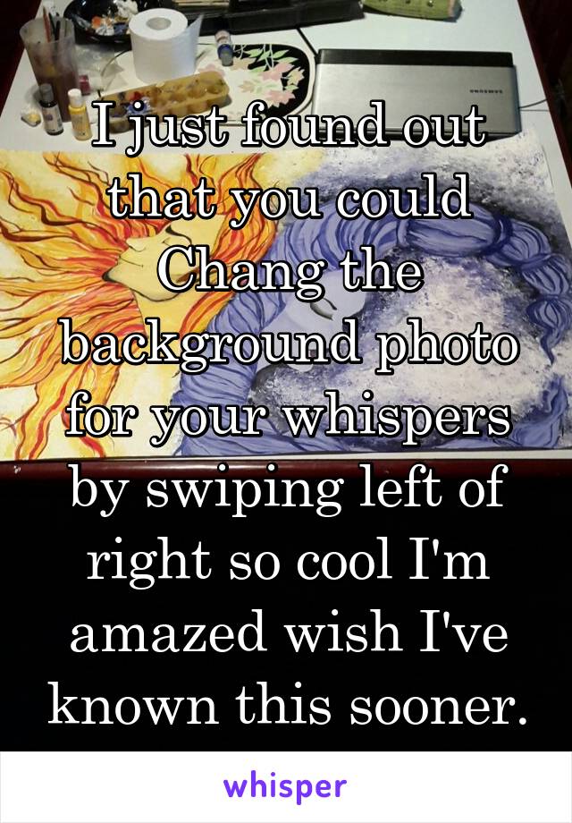 I just found out that you could Chang the background photo for your whispers by swiping left of right so cool I'm amazed wish I've known this sooner.
