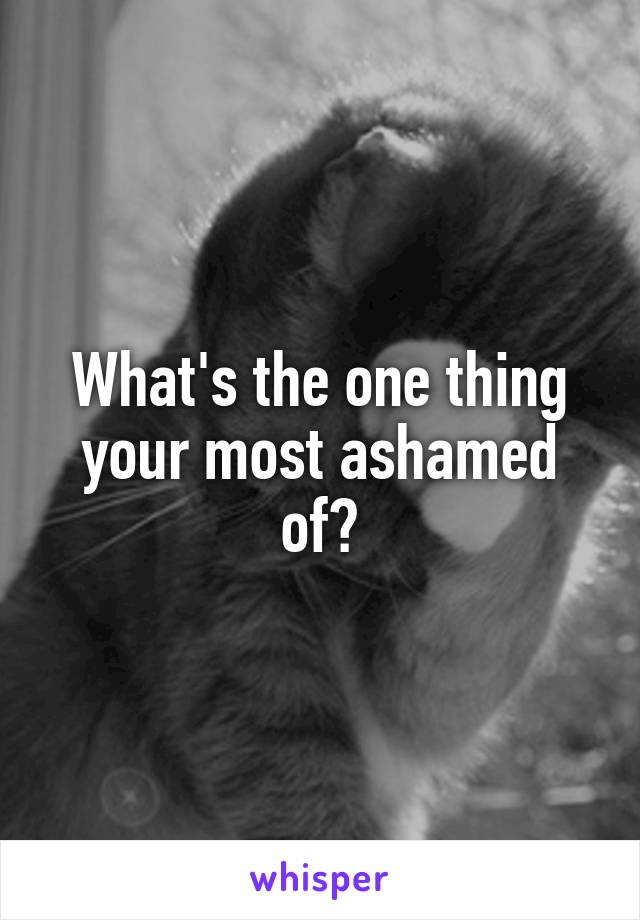 What's the one thing your most ashamed of?