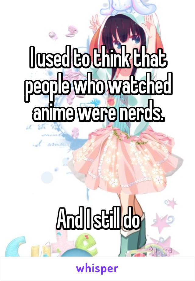 I used to think that people who watched anime were nerds.



And I still do