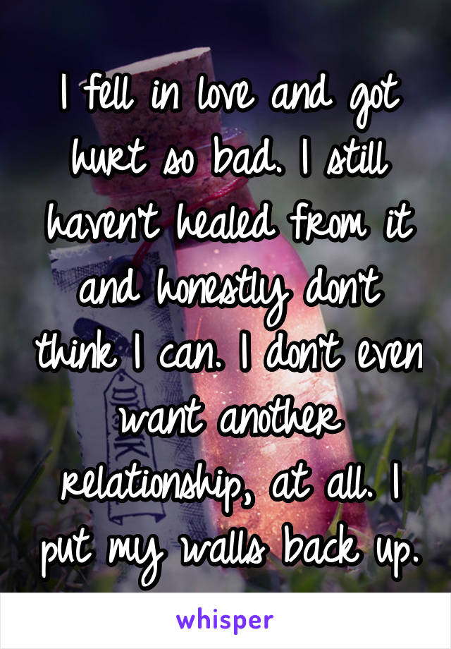 I fell in love and got hurt so bad. I still haven't healed from it and honestly don't think I can. I don't even want another relationship, at all. I put my walls back up.