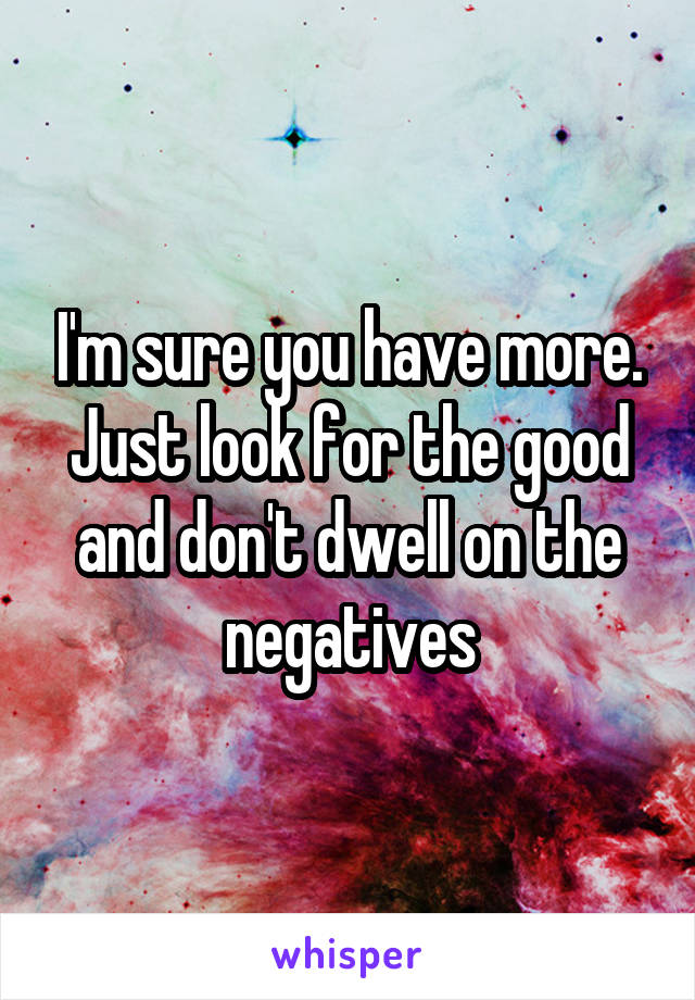 I'm sure you have more. Just look for the good and don't dwell on the negatives