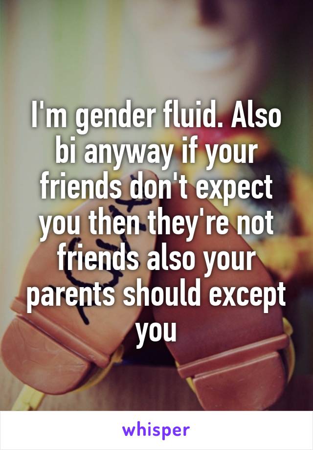 I'm gender fluid. Also bi anyway if your friends don't expect you then they're not friends also your parents should except you