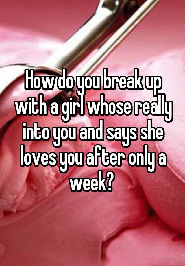 How Do You Break Up With A Girl Whose Really Into You And Says She Loves You After Only A Week 