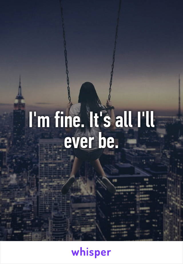 I'm fine. It's all I'll ever be.