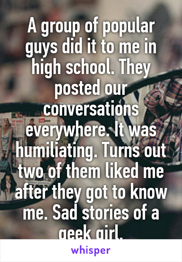 A group of popular guys did it to me in high school. They posted our conversations everywhere. It was humiliating. Turns out two of them liked me after they got to know me. Sad stories of a geek girl.