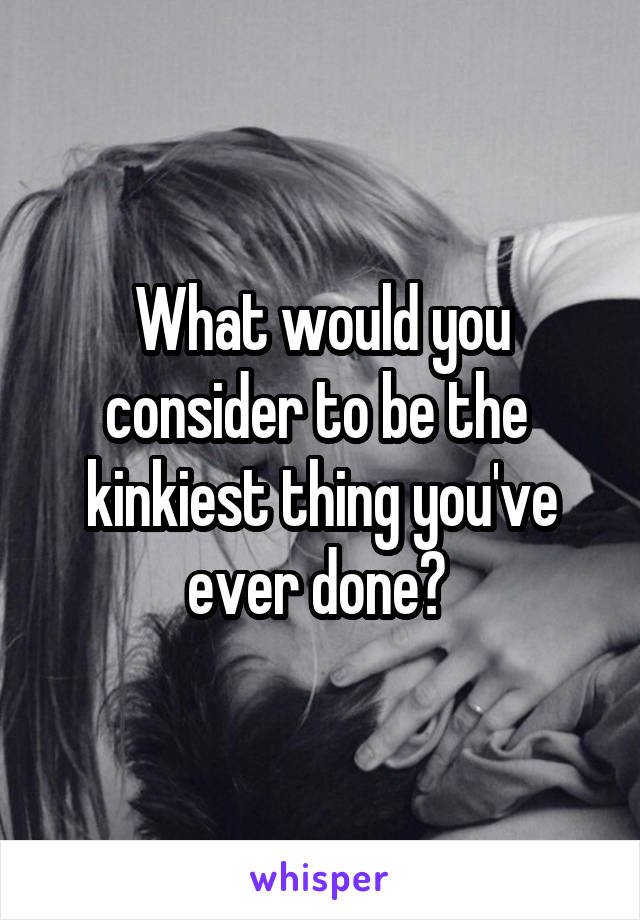 What would you consider to be the  kinkiest thing you've ever done? 