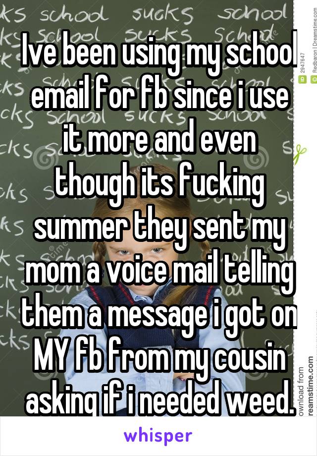 Ive been using my school email for fb since i use it more and even though its fucking summer they sent my mom a voice mail telling them a message i got on MY fb from my cousin asking if i needed weed.