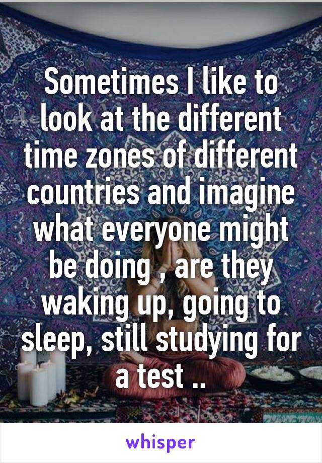 Sometimes I like to look at the different time zones of different countries and imagine what everyone might be doing , are they waking up, going to sleep, still studying for a test ..