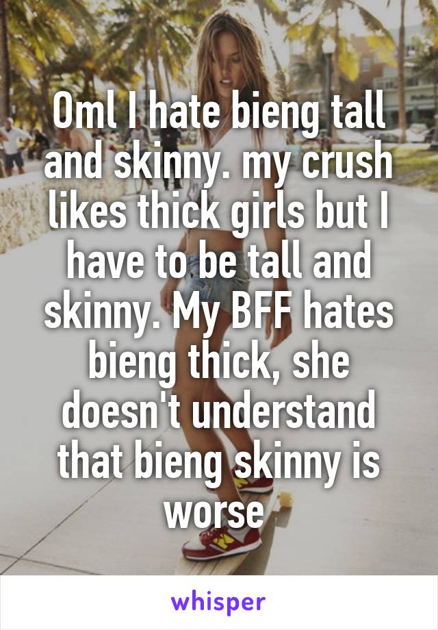 Oml I hate bieng tall and skinny. my crush likes thick girls but I have to be tall and skinny. My BFF hates bieng thick, she doesn't understand that bieng skinny is worse 