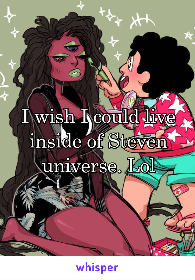 I wish I could live inside of Steven universe. Lol
