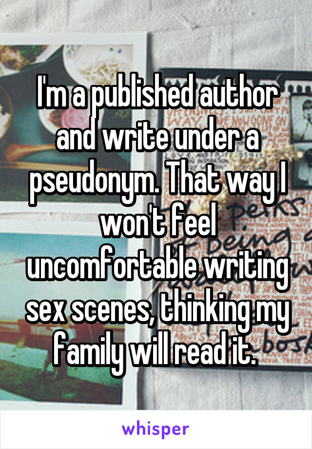 I'm a published author and write under a pseudonym. That way I won't feel uncomfortable writing sex scenes, thinking my family will read it. 