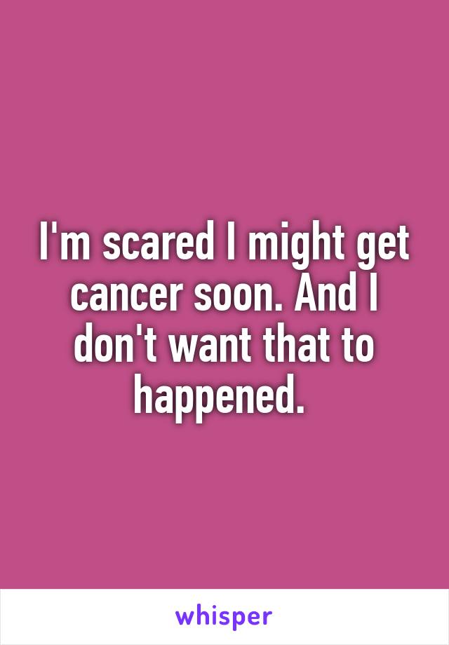 I'm scared I might get cancer soon. And I don't want that to happened. 