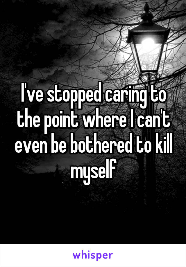 I've stopped caring to the point where I can't even be bothered to kill myself