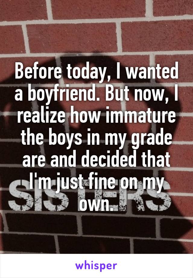 Before today, I wanted a boyfriend. But now, I realize how immature the boys in my grade are and decided that I'm just fine on my own.