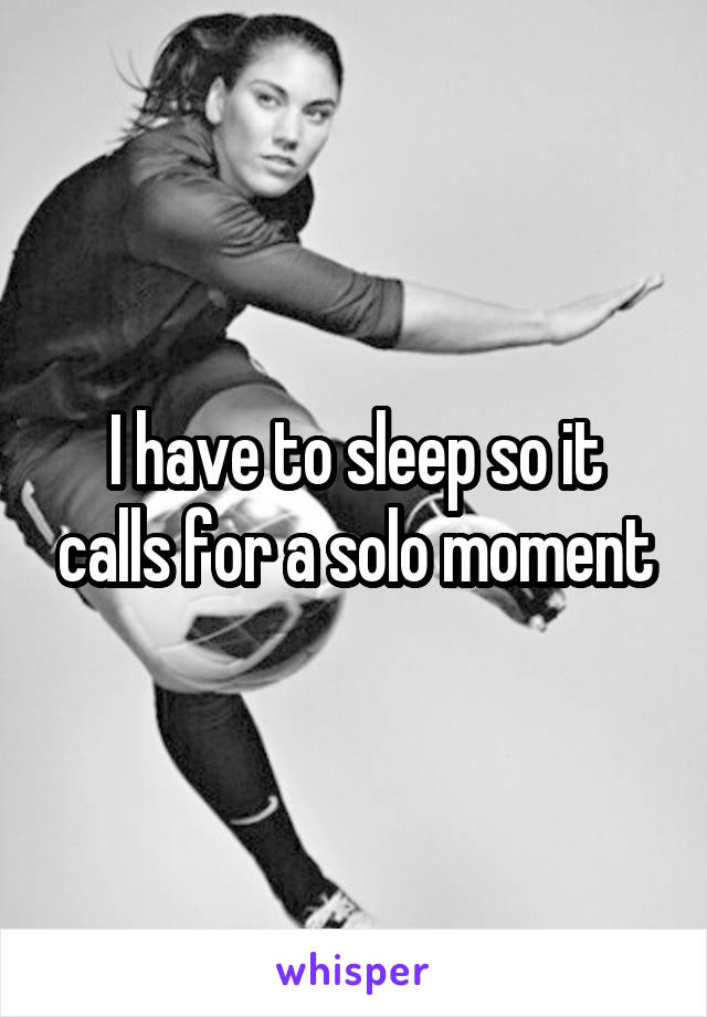 I have to sleep so it calls for a solo moment