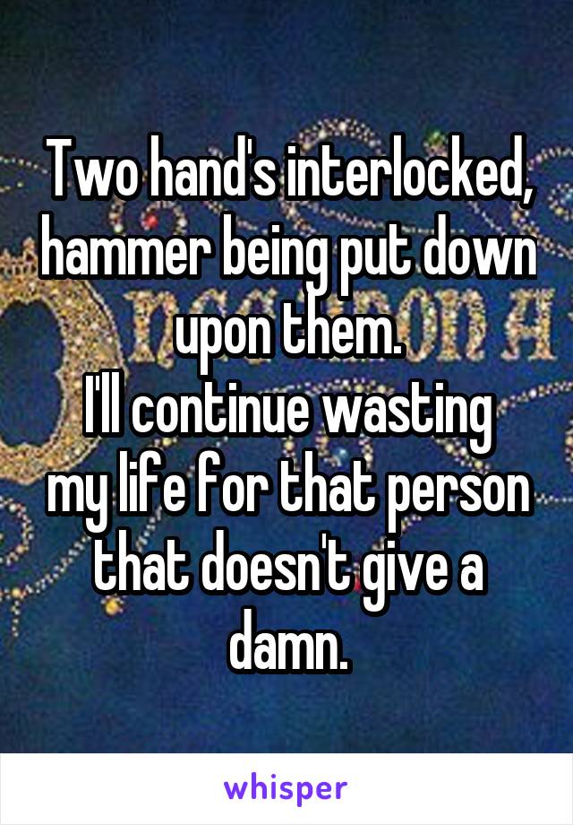 Two hand's interlocked, hammer being put down upon them.
I'll continue wasting my life for that person that doesn't give a damn.