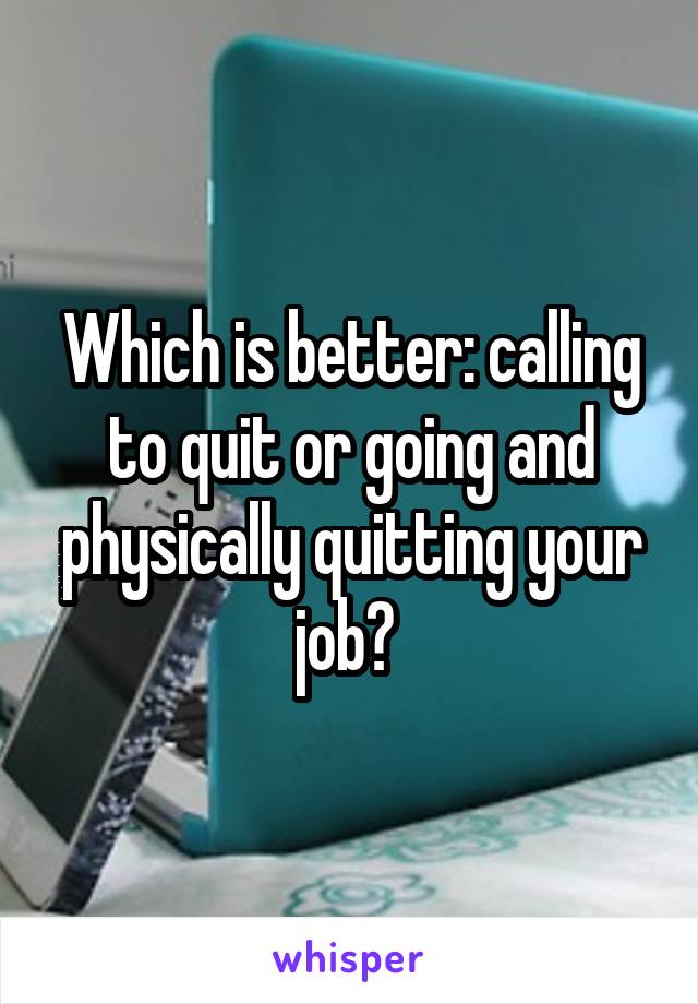 Which is better: calling to quit or going and physically quitting your job? 