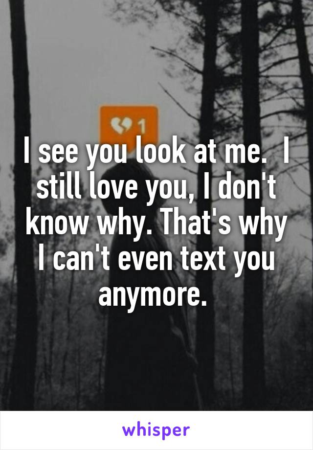 I see you look at me.  I still love you, I don't know why. That's why I can't even text you anymore. 