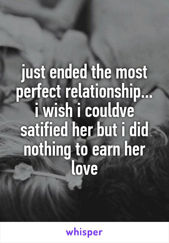 just ended the most perfect relationship...
i wish i couldve satified her but i did nothing to earn her love