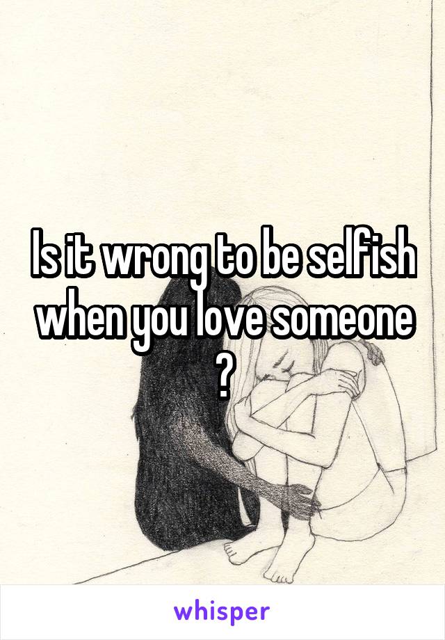 Is it wrong to be selfish when you love someone ?
