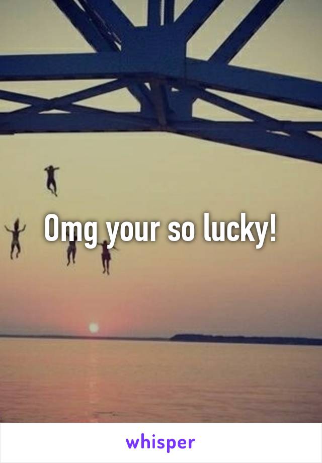 Omg your so lucky!