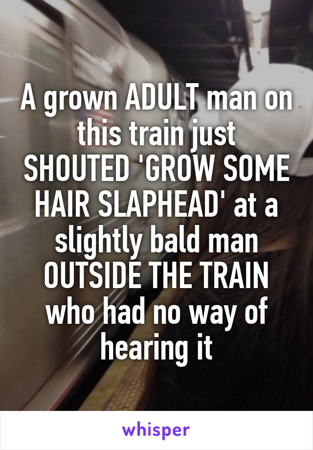 A grown ADULT man on this train just SHOUTED 'GROW SOME HAIR SLAPHEAD' at a slightly bald man OUTSIDE THE TRAIN who had no way of hearing it