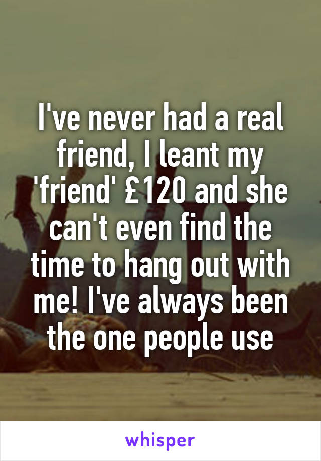 I've never had a real friend, I leant my 'friend' £120 and she can't even find the time to hang out with me! I've always been the one people use