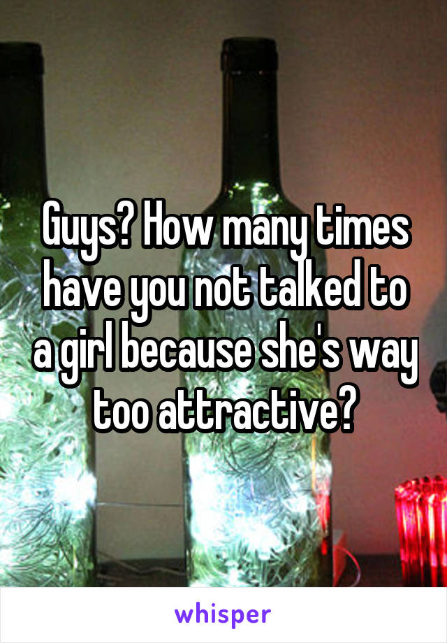 Guys? How many times have you not talked to a girl because she's way too attractive?