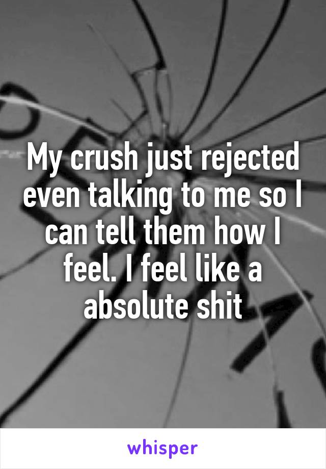 My crush just rejected even talking to me so I can tell them how I feel. I feel like a absolute shit
