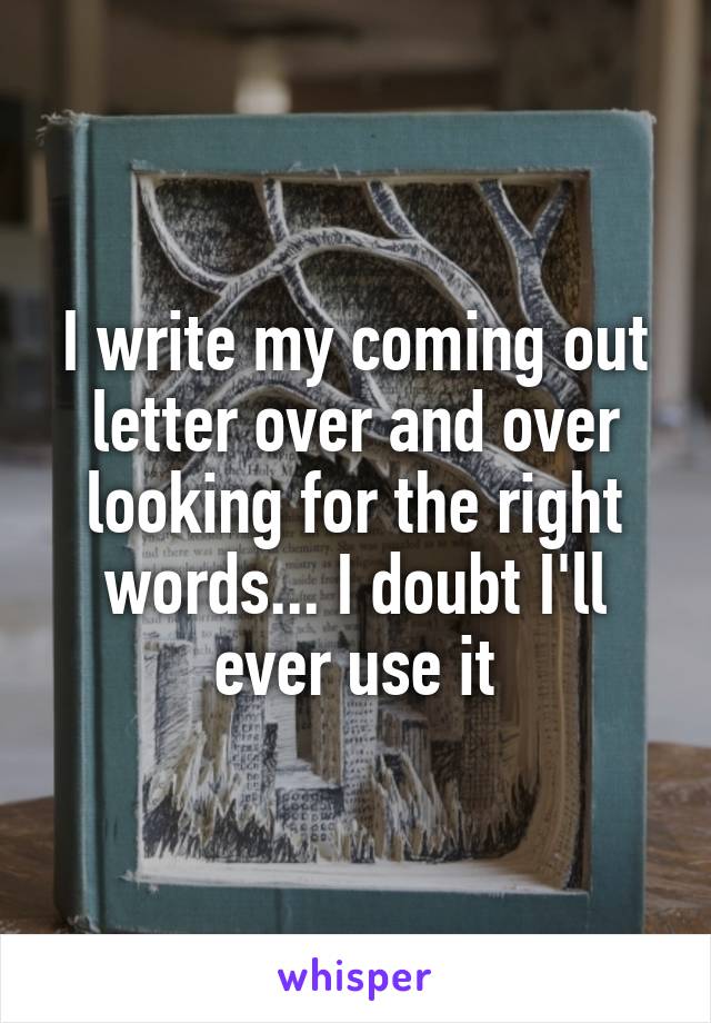 I write my coming out letter over and over looking for the right words... I doubt I'll ever use it
