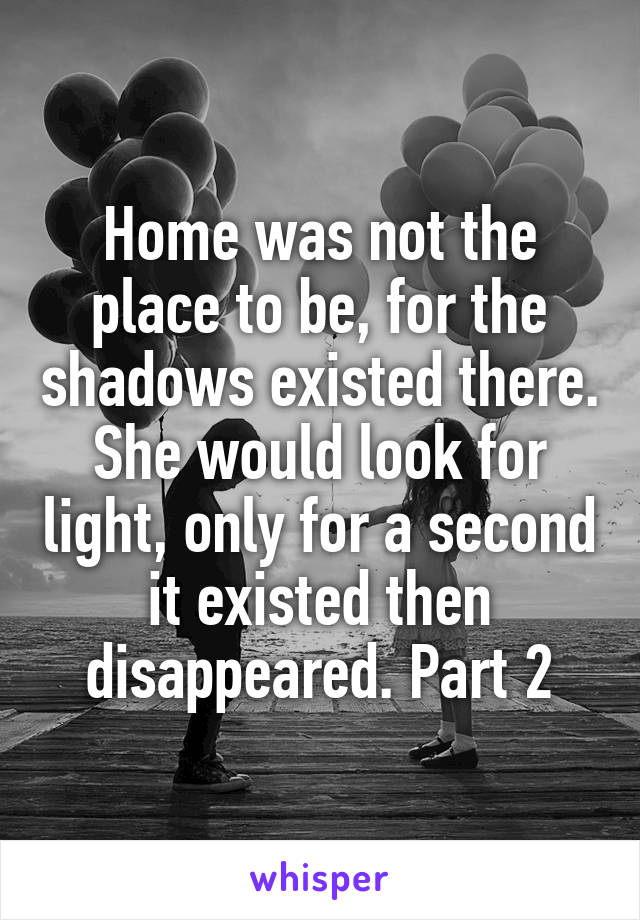 Home was not the place to be, for the shadows existed there. She would look for light, only for a second it existed then disappeared. Part 2