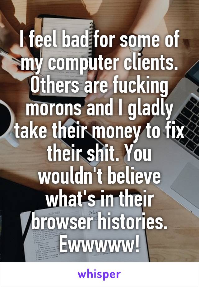 I feel bad for some of my computer clients.
Others are fucking morons and I gladly take their money to fix their shit. You wouldn't believe what's in their browser histories.
Ewwwww!