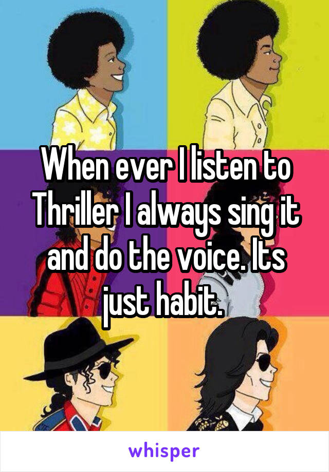 When ever I listen to Thriller I always sing it and do the voice. Its just habit. 