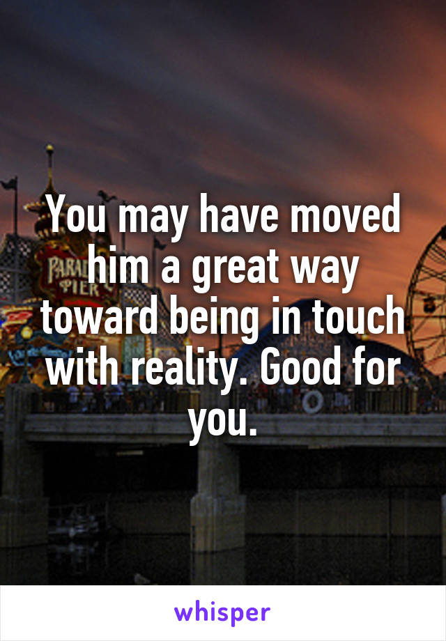 You may have moved him a great way toward being in touch with reality. Good for you.