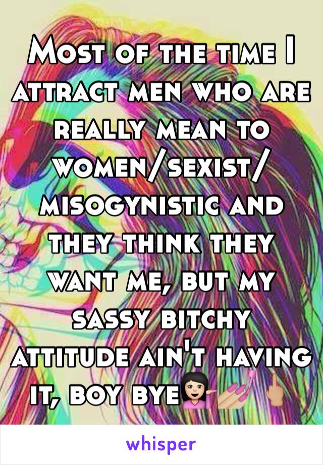 Most of the time I attract men who are really mean to women/sexist/misogynistic and they think they want me, but my sassy bitchy attitude ain't having it, boy bye💁🏻💅🏼🖕🏼
