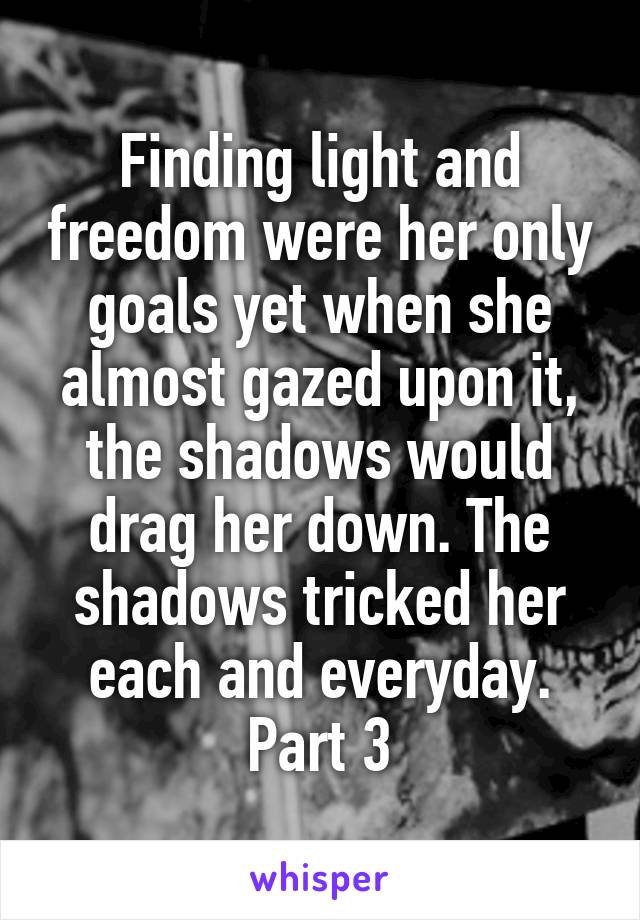 Finding light and freedom were her only goals yet when she almost gazed upon it, the shadows would drag her down. The shadows tricked her each and everyday. Part 3