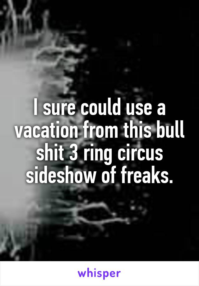 I sure could use a vacation from this bull shit 3 ring circus sideshow of freaks.